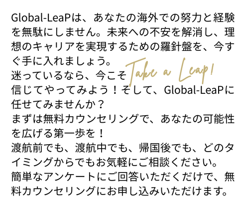 Global-LeaPは、あなたの海外での努力と経験を無駄にしません。未来への不安を解消し、理想のキャリアを実現するための羅針盤を、今すぐ手に入れましょう。
迷っているなら、今こそ 
信じてやってみよう！そして、Global-LeaPに任せてみませんか？
まずは無料カウンセリングで、あなたの可能性を広げる第一歩を！
渡航前でも、渡航中でも、帰国後でも、どのタイミングからでもお気軽にご相談ください。
簡単なアンケートにご回答いただくだけで、無料カウンセリングにお申し込みいただけます。