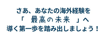 さぁ、あなたの海外経験を「最高の未来」へ導く第一歩を踏み出しましょう